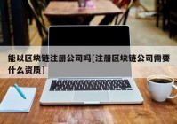 能以区块链注册公司吗[注册区块链公司需要什么资质]